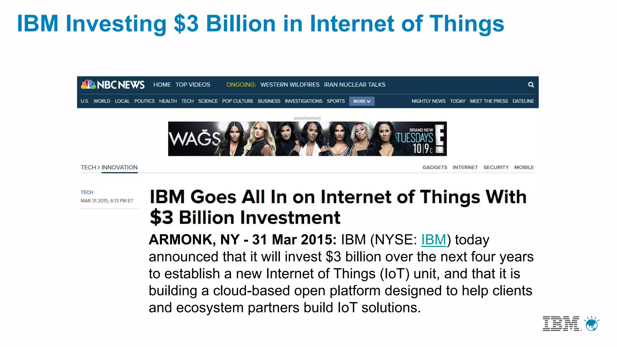 ARMONK, NY - 31 Mar 2015: IBM (NYSE: IBM) today
announced that it will invest $3 billion over the next four years
to establish a new Internet of Things (IoT) unit, and that it is
building a cloud-based open platform designed to help clients
and ecosystem partners build IoT solutions.
IBM Investing $3 Billion in Internet of Things
 