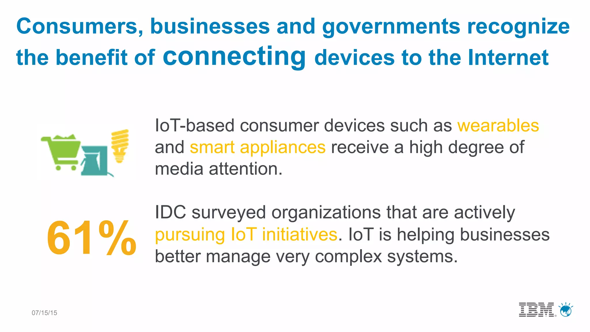 07/15/15
IoT-based consumer devices such as wearables
and smart appliances receive a high degree of
media attention.
IDC surveyed organizations that are actively
pursuing IoT initiatives. IoT is helping businesses
better manage very complex systems.
Consumers, businesses and governments recognize
the benefit of connecting devices to the Internet
61%
 