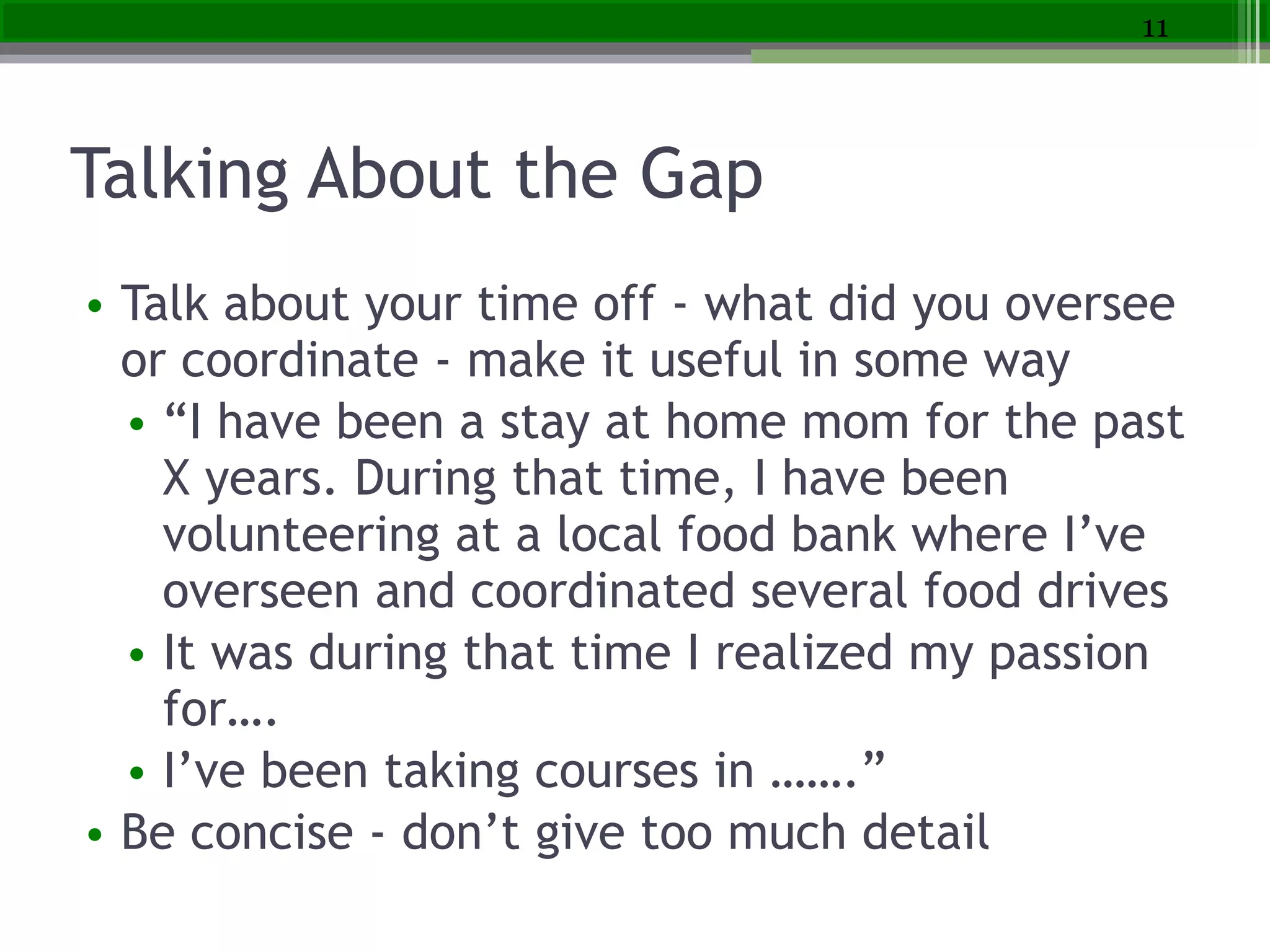 Talking About the Gap
• Talk about your time off - what did you oversee
or coordinate - make it useful in some way
• “I have been a stay at home mom for the past
X years. During that time, I have been
volunteering at a local food bank where I’ve
overseen and coordinated several food drives
• It was during that time I realized my passion
for….
• I’ve been taking courses in …….”
• Be concise - don’t give too much detail
11
 