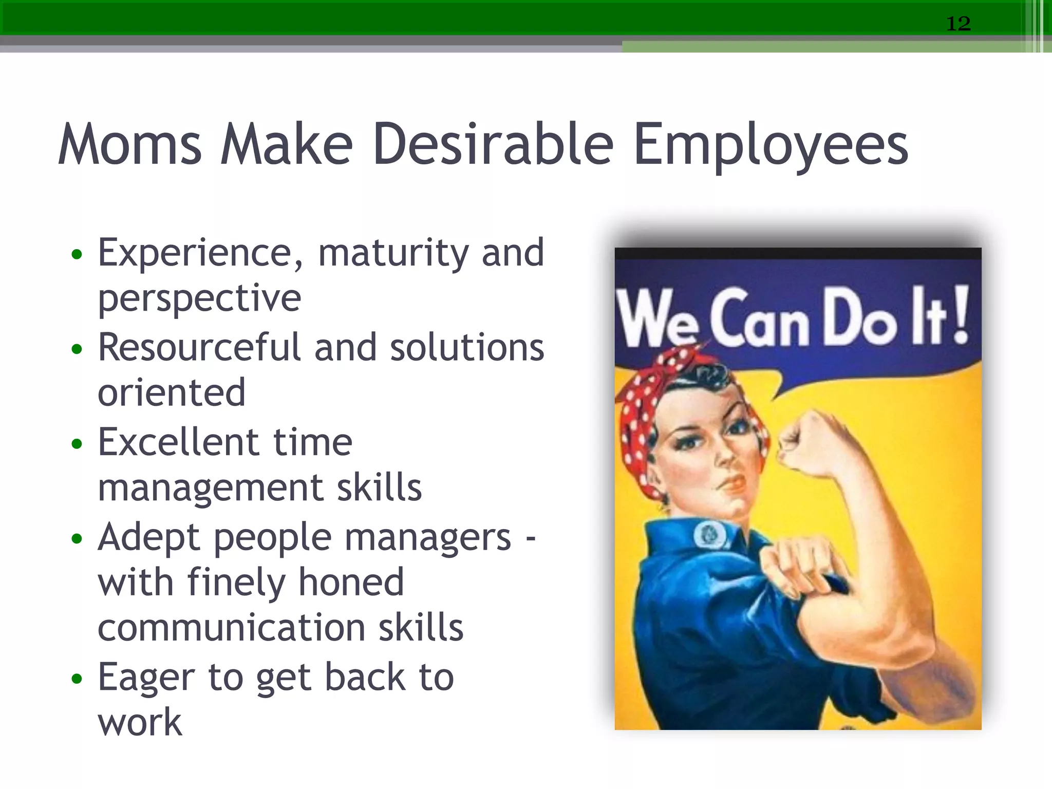 Moms Make Desirable Employees
• Experience, maturity and
perspective
• Resourceful and solutions
oriented
• Excellent time
management skills
• Adept people managers -
with finely honed
communication skills
• Eager to get back to
work
12
 