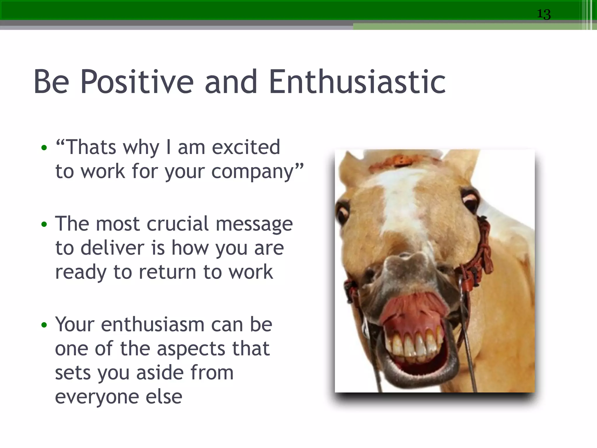 Be Positive and Enthusiastic
• “Thats why I am excited
to work for your company”
!
• The most crucial message
to deliver is how you are
ready to return to work
!
• Your enthusiasm can be
one of the aspects that
sets you aside from
everyone else
13
 