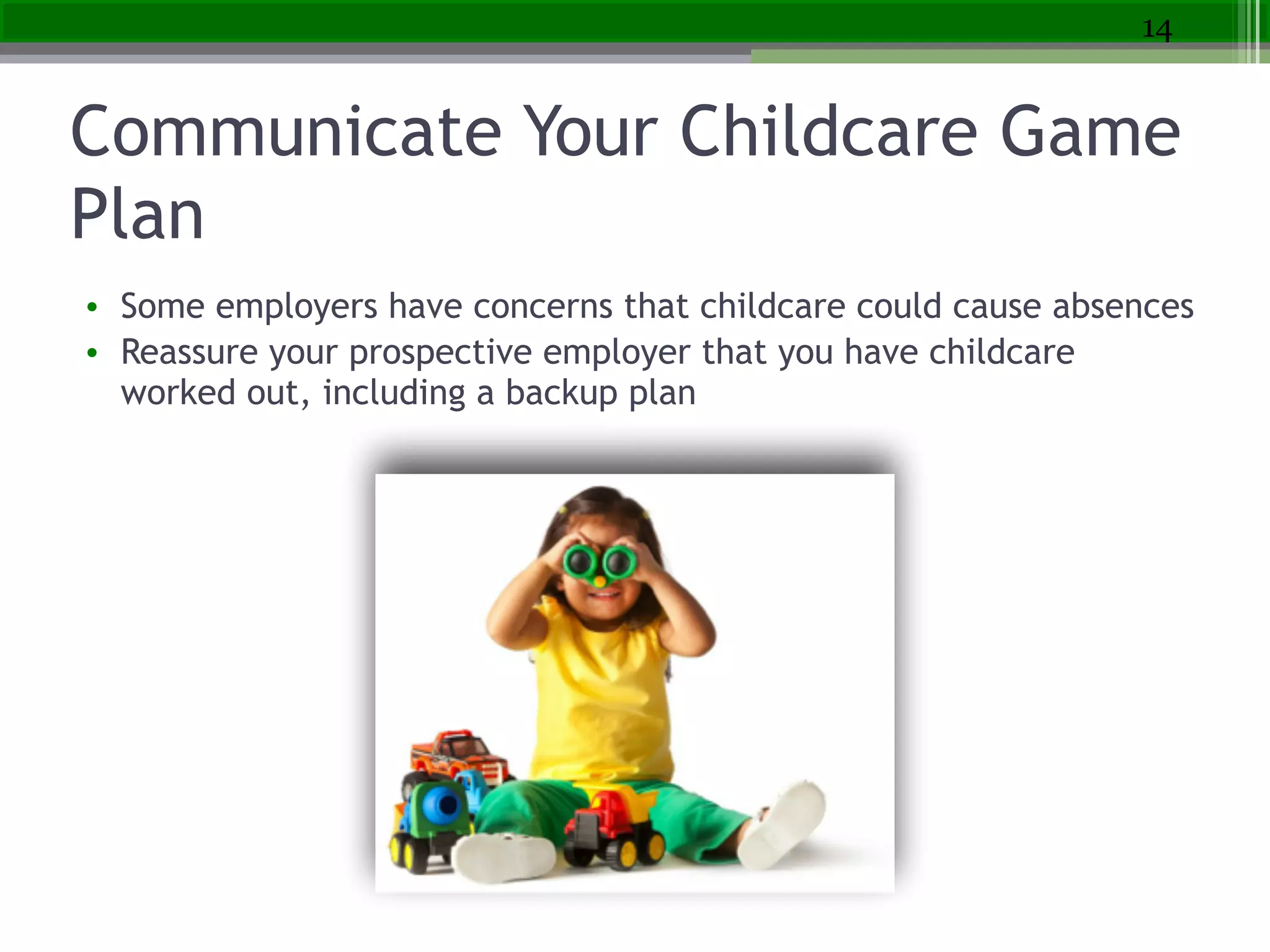 Communicate Your Childcare Game
Plan
• Some employers have concerns that childcare could cause absences
• Reassure your prospective employer that you have childcare
worked out, including a backup plan
14
 