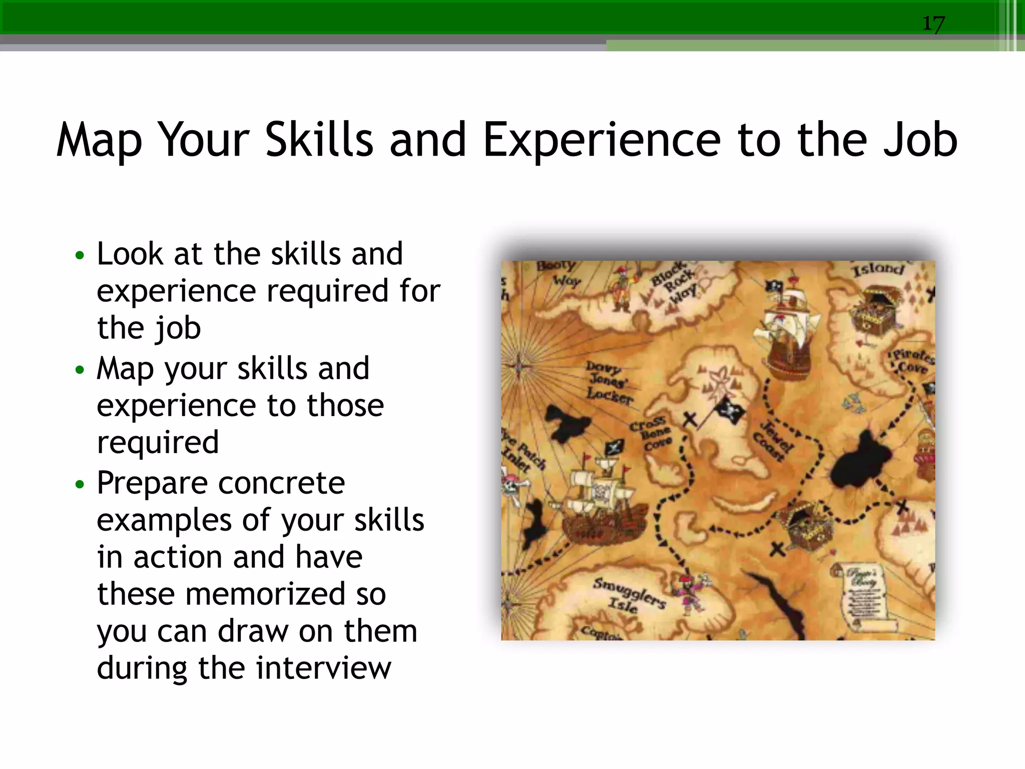 Map Your Skills and Experience to the Job
17
• Look at the skills and
experience required for
the job
• Map your skills and
experience to those
required
• Prepare concrete
examples of your skills
in action and have
these memorized so
you can draw on them
during the interview
 