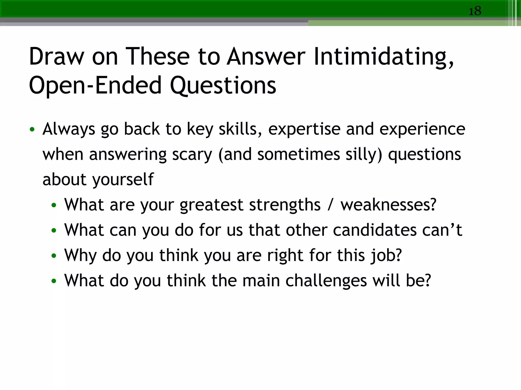 Draw on These to Answer Intimidating,
Open-Ended Questions
• Always go back to key skills, expertise and experience
when answering scary (and sometimes silly) questions
about yourself
• What are your greatest strengths / weaknesses?
• What can you do for us that other candidates can’t
• Why do you think you are right for this job?
• What do you think the main challenges will be?
18
 