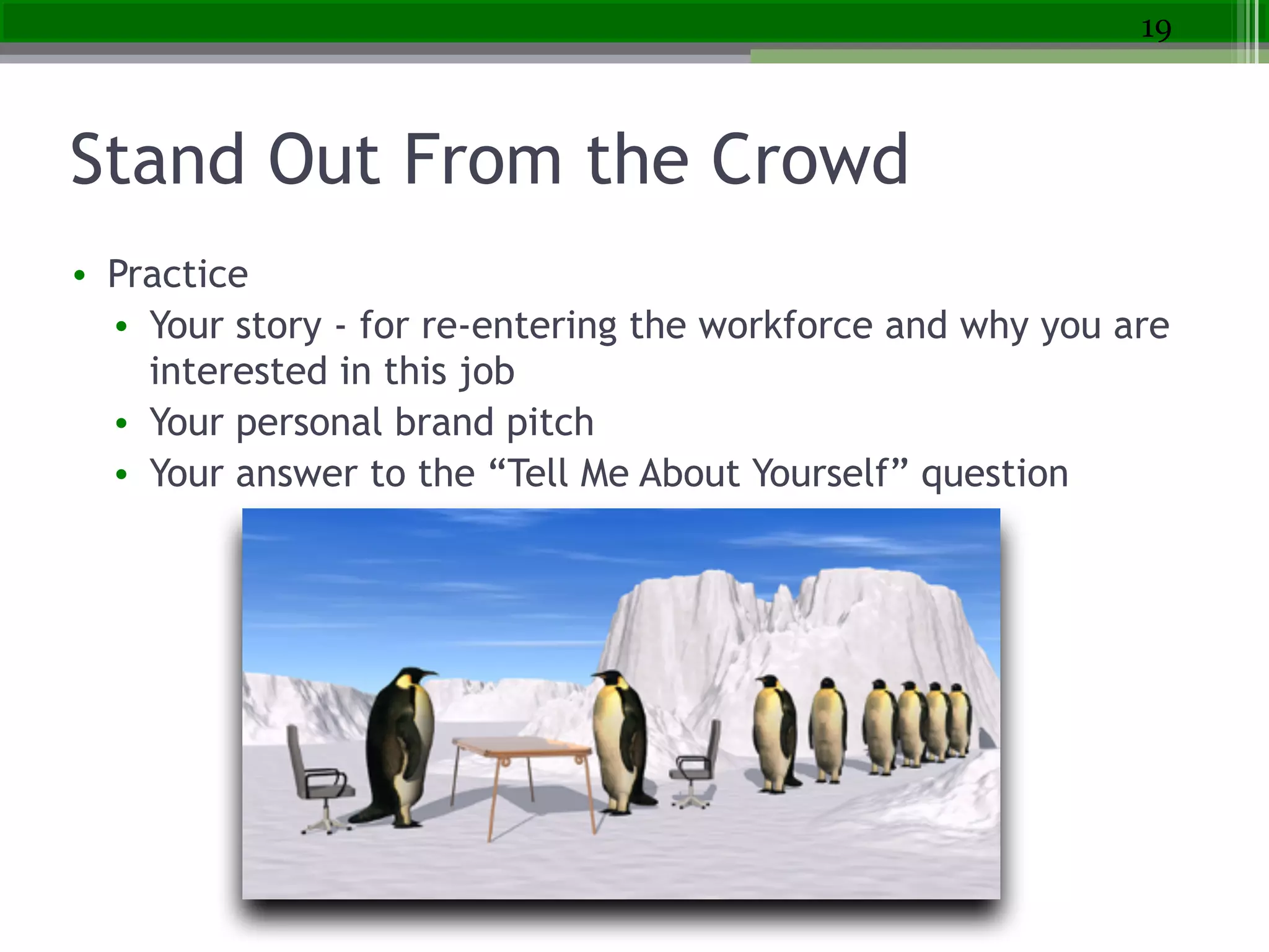 Stand Out From the Crowd
• Practice
• Your story - for re-entering the workforce and why you are
interested in this job
• Your personal brand pitch
• Your answer to the “Tell Me About Yourself” question
19
 