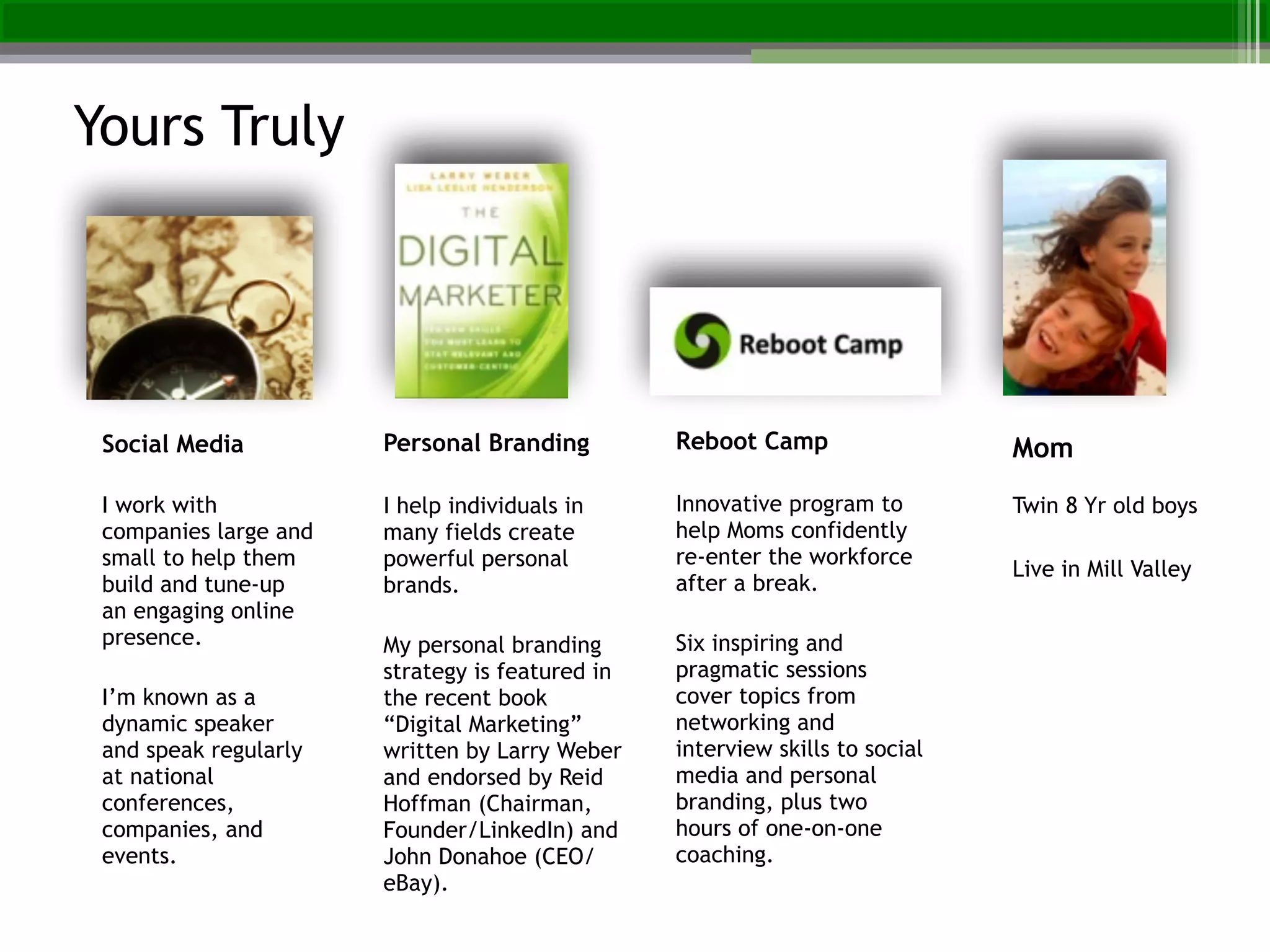 Social Media
!
I work with
companies large and
small to help them
build and tune-up
an engaging online
presence.
!
I’m known as a
dynamic speaker
and speak regularly
at national
conferences,
companies, and
events.
Personal Branding!
!
I help individuals in
many fields create
powerful personal
brands.!
!
My personal branding
strategy is featured in
the recent book
“Digital Marketing”
written by Larry Weber
and endorsed by Reid
Hoffman (Chairman,
Founder/LinkedIn) and
John Donahoe (CEO/
eBay).
Reboot Camp!
!
Innovative program to
help Moms confidently
re-enter the workforce
after a break.!
!
Six inspiring and
pragmatic sessions
cover topics from
networking and
interview skills to social
media and personal
branding, plus two
hours of one-on-one
coaching.
Mom!
!
Twin 8 Yr old boys!
!
Live in Mill Valley
Yours Truly
 