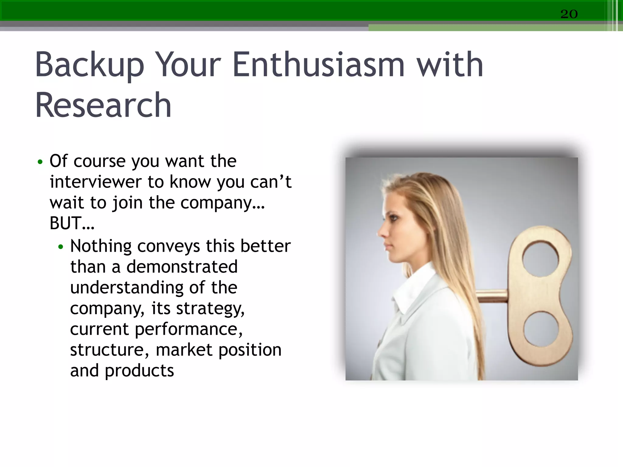 Backup Your Enthusiasm with
Research
20
• Of course you want the
interviewer to know you can’t
wait to join the company…
BUT…
• Nothing conveys this better
than a demonstrated
understanding of the
company, its strategy,
current performance,
structure, market position
and products
 