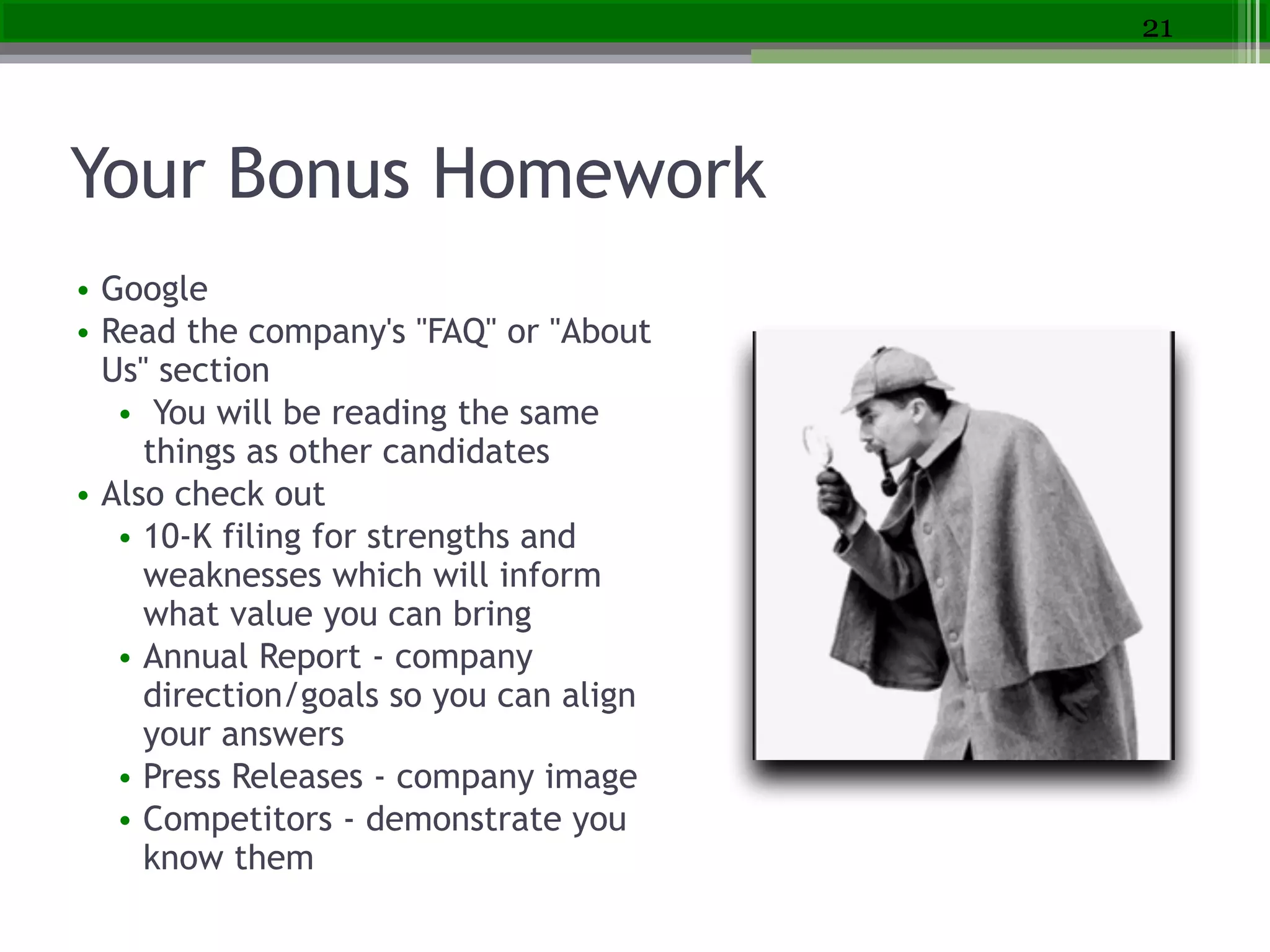 Your Bonus Homework
• Google
• Read the company's "FAQ" or "About
Us" section
• You will be reading the same
things as other candidates
• Also check out
• 10-K filing for strengths and
weaknesses which will inform
what value you can bring
• Annual Report - company
direction/goals so you can align
your answers
• Press Releases - company image
• Competitors - demonstrate you
know them
21
 