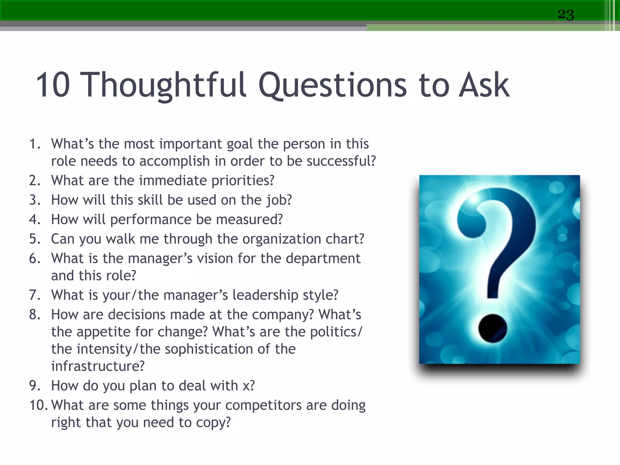 10 Thoughtful Questions to Ask
1. What’s the most important goal the person in this
role needs to accomplish in order to be successful?
2. What are the immediate priorities?
3. How will this skill be used on the job?
4. How will performance be measured?
5. Can you walk me through the organization chart?
6. What is the manager’s vision for the department
and this role?
7. What is your/the manager’s leadership style?
8. How are decisions made at the company? What’s
the appetite for change? What’s are the politics/
the intensity/the sophistication of the
infrastructure?
9. How do you plan to deal with x?
10.What are some things your competitors are doing
right that you need to copy?
23
 