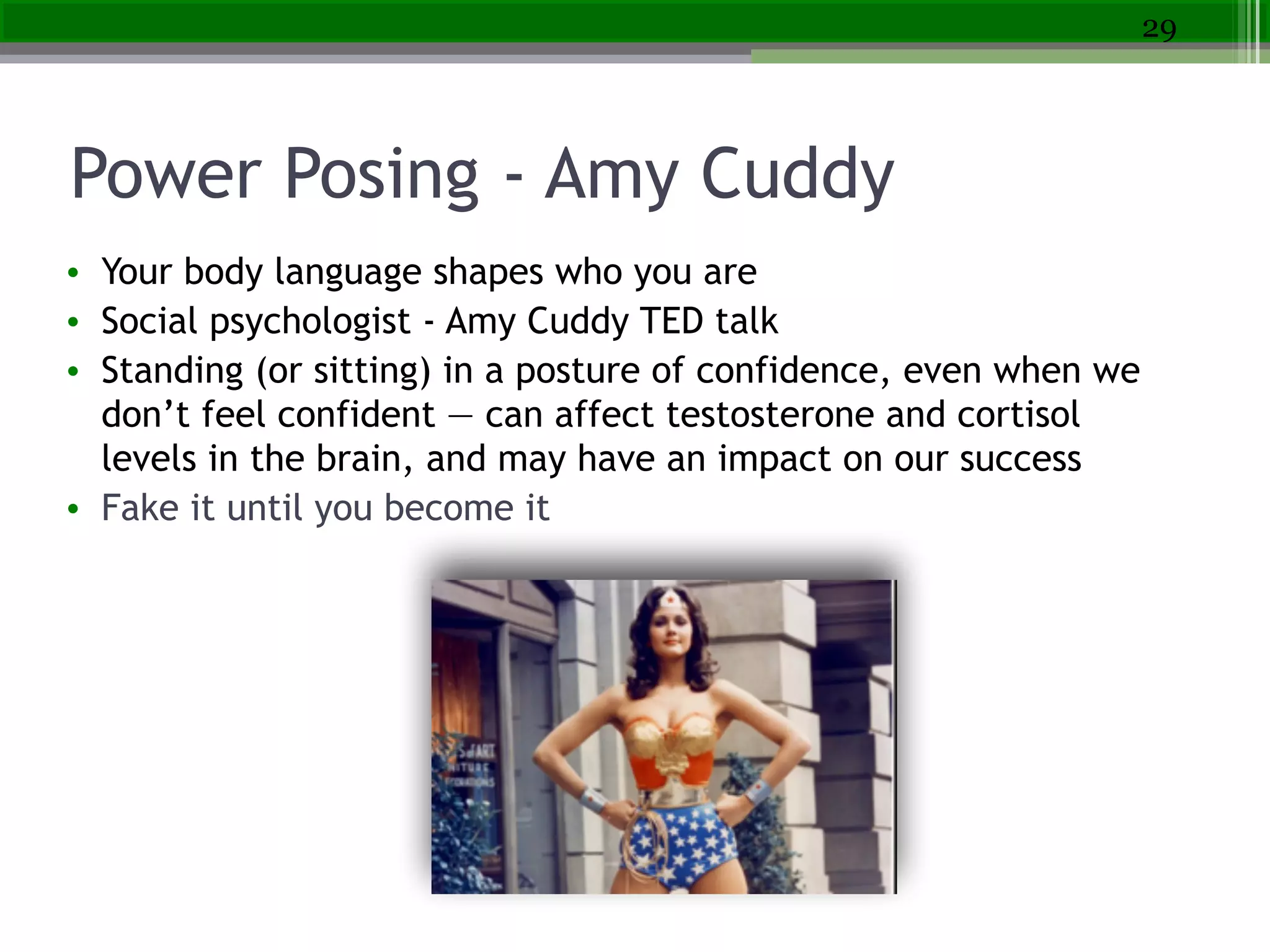 Power Posing - Amy Cuddy
• Your body language shapes who you are
• Social psychologist - Amy Cuddy TED talk
• Standing (or sitting) in a posture of confidence, even when we
don’t feel confident — can affect testosterone and cortisol
levels in the brain, and may have an impact on our success
• Fake it until you become it
29
 