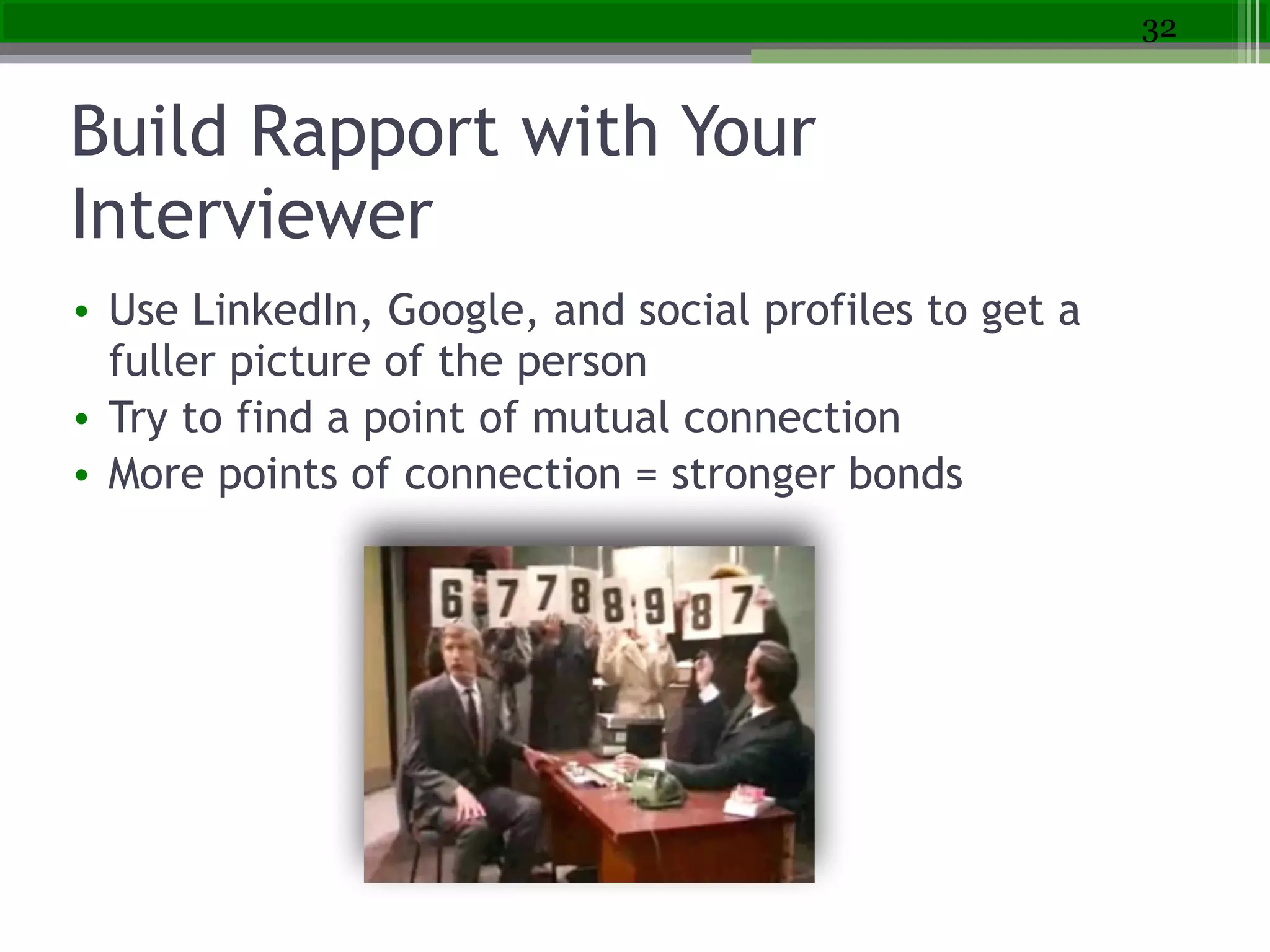 Build Rapport with Your
Interviewer
• Use LinkedIn, Google, and social profiles to get a
fuller picture of the person
• Try to find a point of mutual connection
• More points of connection = stronger bonds
32
 