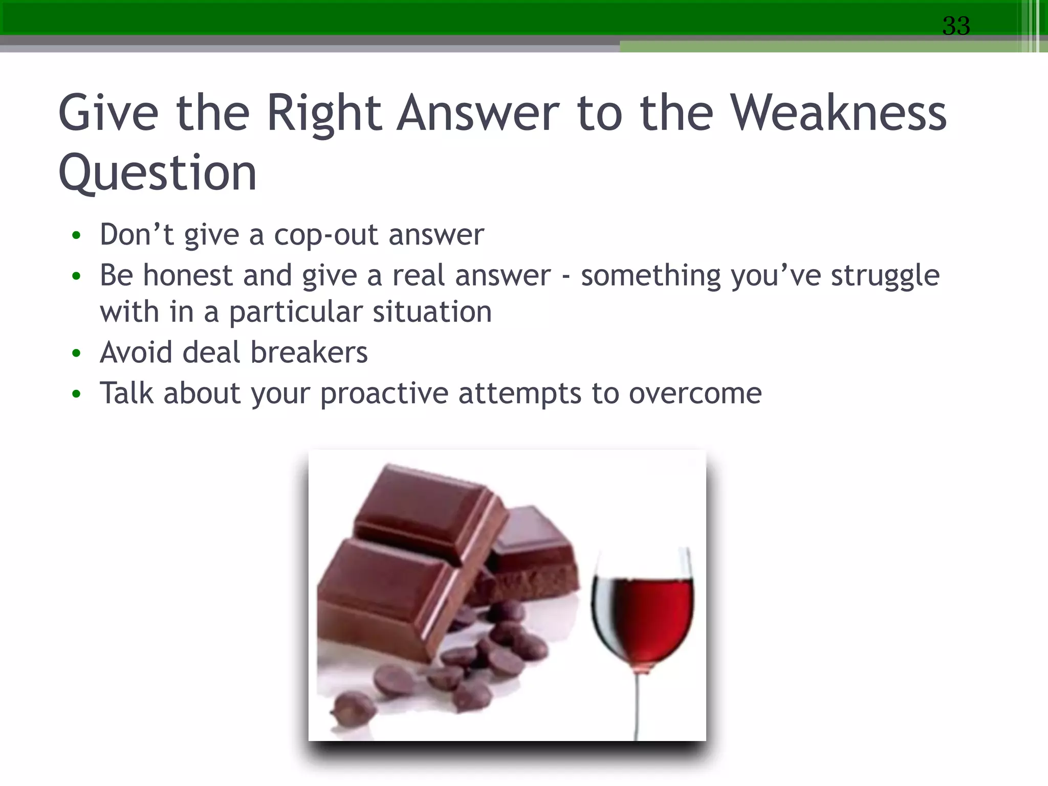 Give the Right Answer to the Weakness
Question
• Don’t give a cop-out answer
• Be honest and give a real answer - something you’ve struggle
with in a particular situation
• Avoid deal breakers
• Talk about your proactive attempts to overcome
33
 