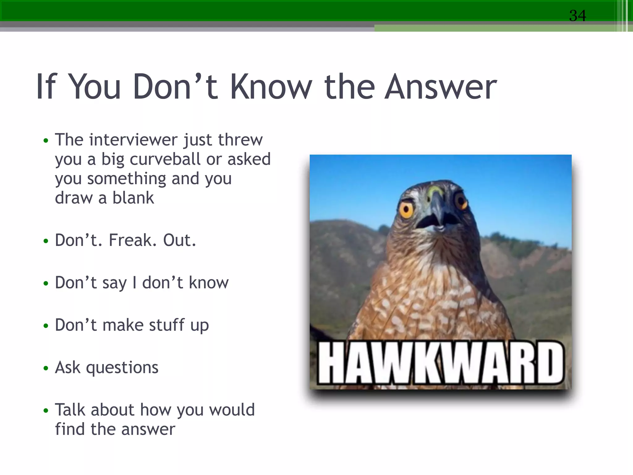 If You Don’t Know the Answer
• The interviewer just threw
you a big curveball or asked
you something and you
draw a blank
!
• Don’t. Freak. Out.
!
• Don’t say I don’t know
!
• Don’t make stuff up
!
• Ask questions
!
• Talk about how you would
find the answer
34
 