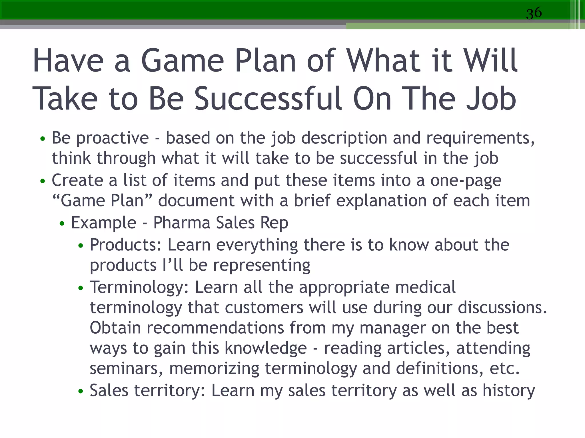 Have a Game Plan of What it Will
Take to Be Successful On The Job
• Be proactive - based on the job description and requirements,
think through what it will take to be successful in the job
• Create a list of items and put these items into a one-page
“Game Plan” document with a brief explanation of each item
• Example - Pharma Sales Rep
• Products: Learn everything there is to know about the
products I’ll be representing
• Terminology: Learn all the appropriate medical
terminology that customers will use during our discussions.
Obtain recommendations from my manager on the best
ways to gain this knowledge - reading articles, attending
seminars, memorizing terminology and definitions, etc.
• Sales territory: Learn my sales territory as well as history
36
 