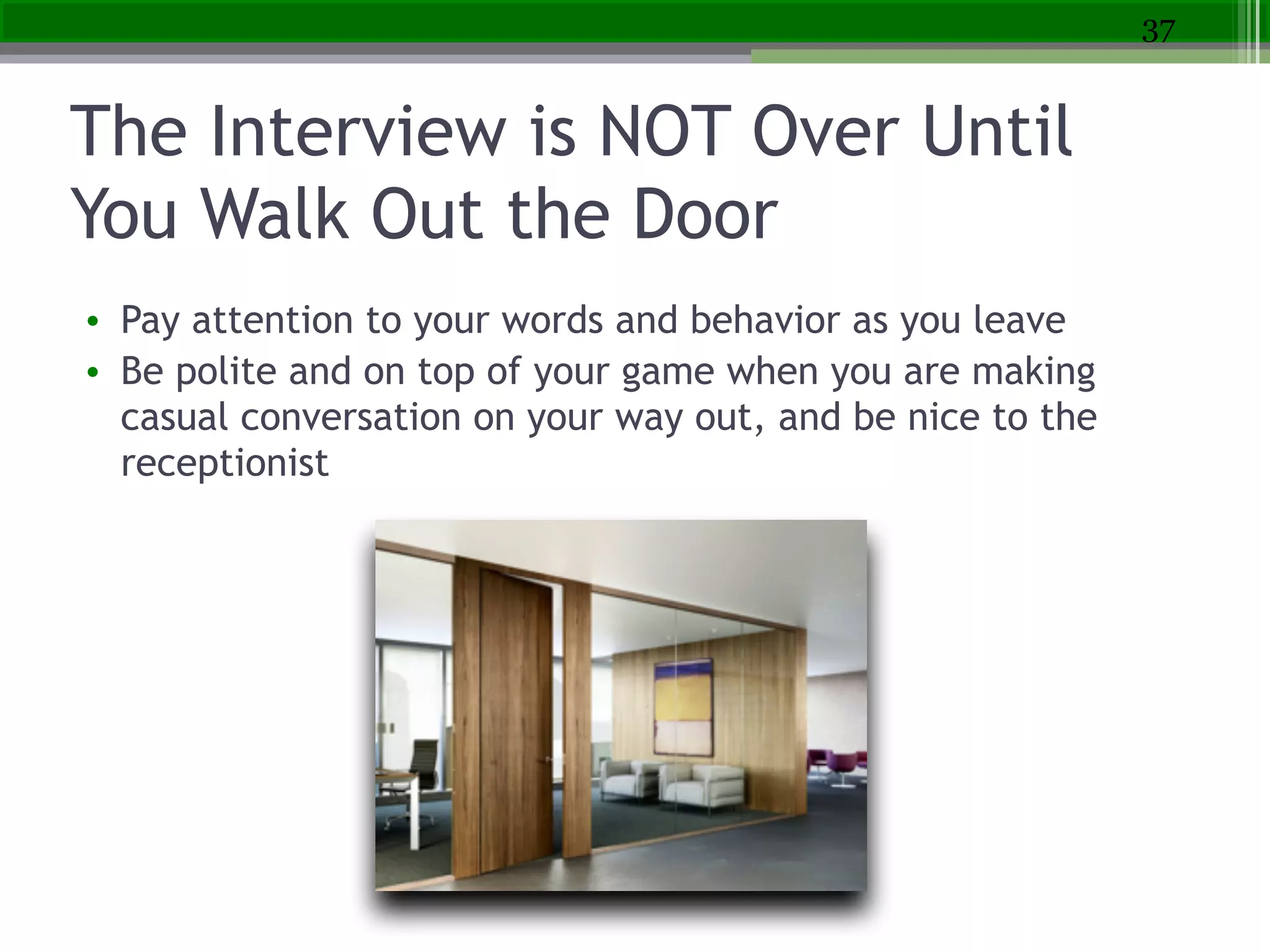 The Interview is NOT Over Until
You Walk Out the Door
• Pay attention to your words and behavior as you leave
• Be polite and on top of your game when you are making
casual conversation on your way out, and be nice to the
receptionist
37
 