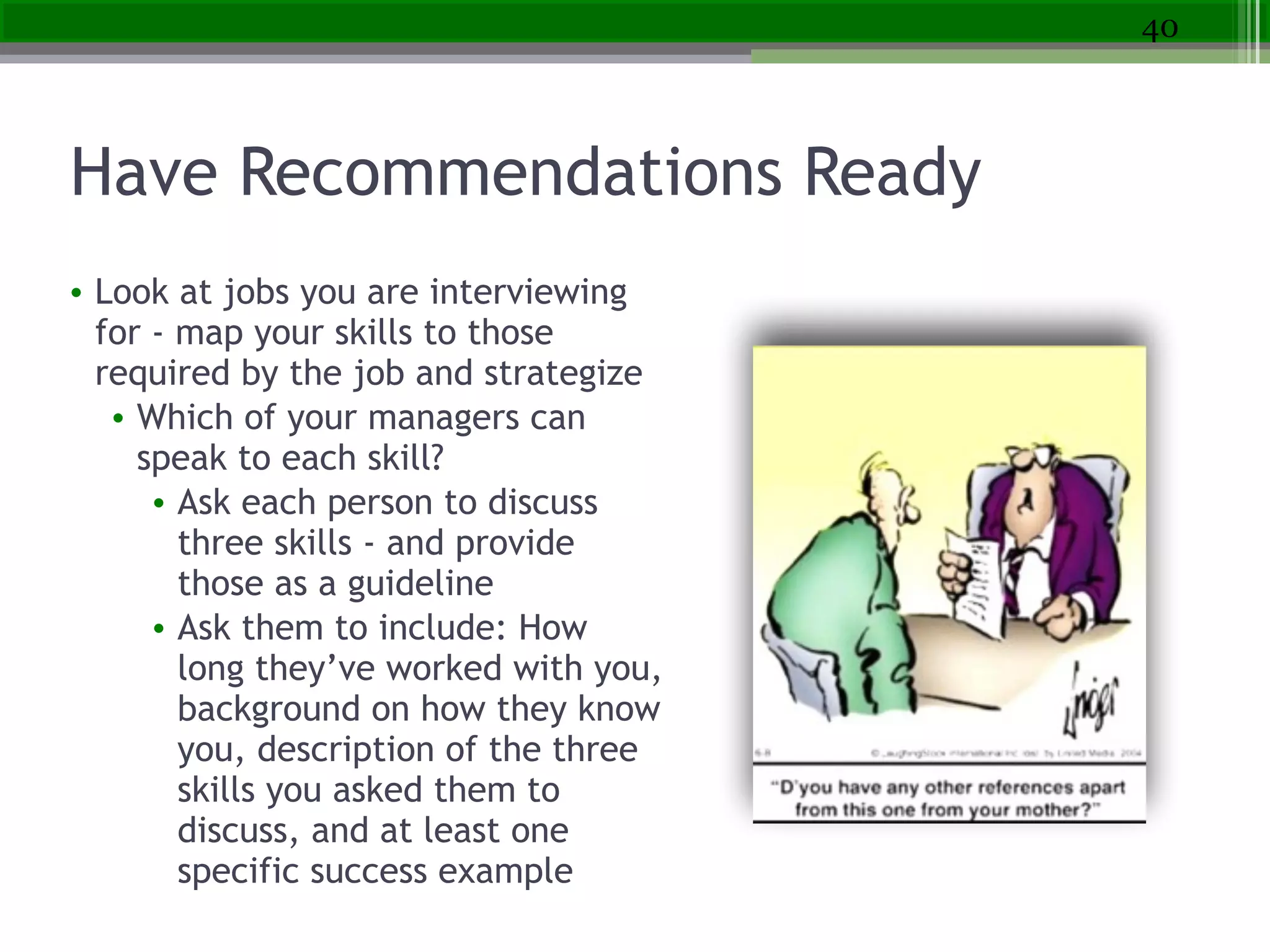Have Recommendations Ready
• Look at jobs you are interviewing
for - map your skills to those
required by the job and strategize
• Which of your managers can
speak to each skill?
• Ask each person to discuss
three skills - and provide
those as a guideline
• Ask them to include: How
long they’ve worked with you,
background on how they know
you, description of the three
skills you asked them to
discuss, and at least one
specific success example
40
 
