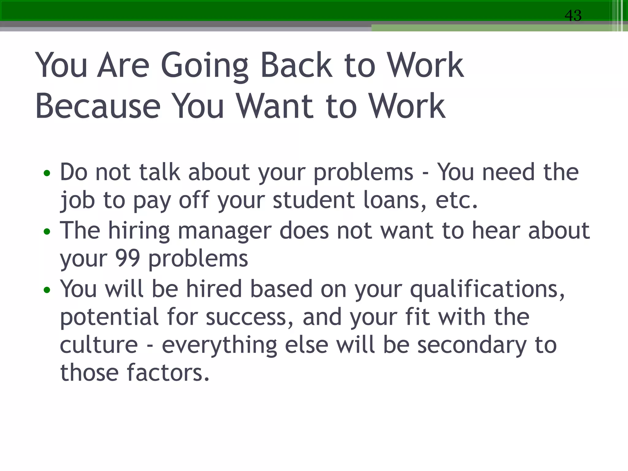 You Are Going Back to Work
Because You Want to Work
• Do not talk about your problems - You need the
job to pay off your student loans, etc.
• The hiring manager does not want to hear about
your 99 problems
• You will be hired based on your qualifications,
potential for success, and your fit with the
culture - everything else will be secondary to
those factors.
43
 