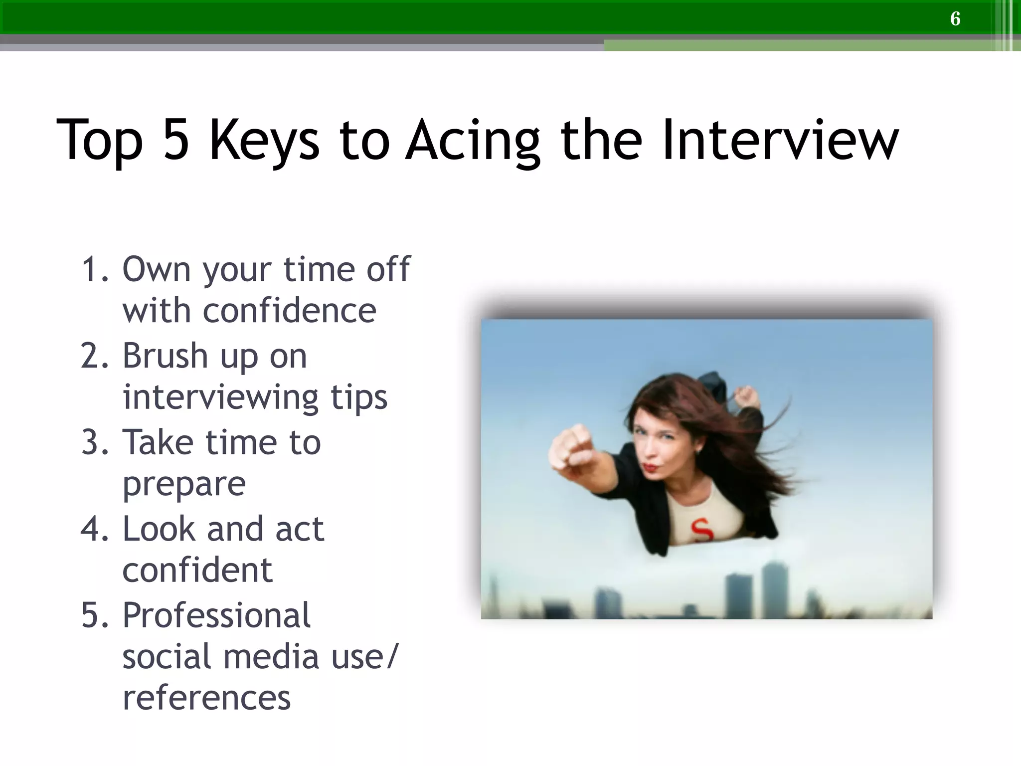 Top 5 Keys to Acing the Interview
1. Own your time off
with confidence
2. Brush up on
interviewing tips
3. Take time to
prepare
4. Look and act
confident
5. Professional
social media use/
references
6
 