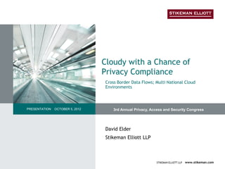 Cloudy with a Chance of
                                 Privacy Compliance
                                 Cross Border Data Flows; Multi National Cloud
                                 Environments



PRESENTATION   OCTOBER 5, 2012       3rd Annual Privacy, Access and Security Congress




                                 David Elder
                                 Stikeman Elliott LLP



                                                           STIKEMAN ELLIOTT LLP   www.stikeman.com
 