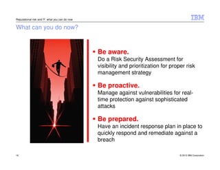 Reputational risk and IT: what you can do now


What can you do now?



                                                Be aware.
                                                Do a Risk Security Assessment for
                                                visibility and prioritization for proper risk
                                                management strategy

                                                Be proactive.
                                                Manage against vulnerabilities for real-
                                                time protection against sophisticated
                                                attacks

                                                Be prepared.
                                                Have an incident response plan in place to
                                                quickly respond and remediate against a
                                                breach

16                                                                                    © 2012 IBM Corporation
 