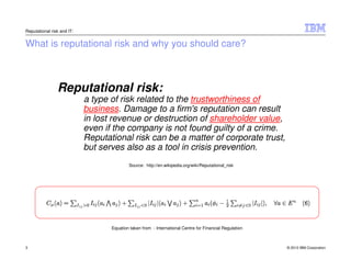 Reputational risk and IT:


What is reputational risk and why you should care?



                Reputational risk:
                            a type of risk related to the trustworthiness of
                            business. Damage to a firm's reputation can result
                            in lost revenue or destruction of shareholder value,
                            even if the company is not found guilty of a crime.
                            Reputational risk can be a matter of corporate trust,
                            but serves also as a tool in crisis prevention.
                                           Source: http://en.wikipedia.org/wiki/Reputational_risk




                                   Equation taken from - International Centre for Financial Regulation



3                                                                                                        © 2012 IBM Corporation
 