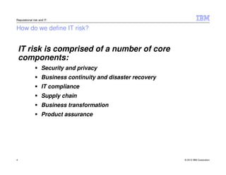 Reputational risk and IT:


How do we define IT risk?


    IT risk is comprised of a number of core
    components:
                    Security and privacy
                    Business continuity and disaster recovery
                    IT compliance
                    Supply chain
                    Business transformation
                    Product assurance




4                                                               © 2012 IBM Corporation
 