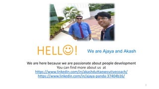 2
HELL!
We are here because we are passionate about people development
You can find more about us at
https://www.linkedin.com/in/akashduttaexecutivecoach/
https://www.linkedin.com/in/ajaya-panda-37404b16/
We are Ajaya and Akash
 