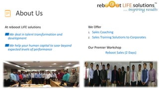 About Us
At rebooot LIFE solutions
▰We deal in talent transformation and
development
▰We help your human capital to soar beyond
expected levels of performance
We Offer
1. Sales Coaching
2. Sales Training Solutions to Corporates
Our Premier Workshop
Reboot Sales (2 Days)
3
 