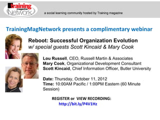 TrainingMagNetwork presents a complimentary webinar
       Reboot: Successful Organization Evolution
       w/ special guests Scott Kincaid & Mary Cook

            Lou Russell, CEO, Russell Martin & Associates
            Mary Cook, Organizational Development Consultant
            Scott Kincaid, Chief Information Officer, Butler University

            Date: Thursday, October 11, 2012
            Time: 10:00AM Pacific / 1:00PM Eastern (60 Minute
            Session)

                REGISTER or VIEW RECORDING:
                   http://bit.ly/P4V1Hz
 