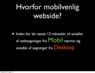 Hvorfor mobilvenlig
webside?
• Inden for de næste 12 måneder vil antallet
af websøgninger fra Mobil nærme sig
antallet af søgninger fra Desktop
fredag den 30. august 13
 