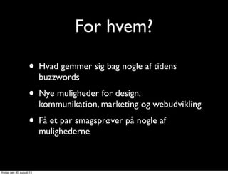For hvem?
• Hvad gemmer sig bag nogle af tidens
buzzwords
• Nye muligheder for design,
kommunikation, marketing og webudvikling
• Få et par smagsprøver på nogle af
mulighederne
fredag den 30. august 13
 