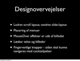 Designovervejelser
• Lodret scroll layout, vandret slide-layout
• Placering af menuer
• MouseOver effekter er ude af billedet
• Læsbar tekst og billeder
• Fingervenlige knapper - siden skal kunne
navigeres med cocktailpølser
fredag den 30. august 13
 