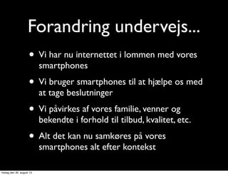 Forandring undervejs...
• Vi har nu internettet i lommen med vores
smartphones
• Vi bruger smartphones til at hjælpe os med
at tage beslutninger
• Vi påvirkes af vores familie, venner og
bekendte i forhold til tilbud, kvalitet, etc.
• Alt det kan nu samkøres på vores
smartphones alt efter kontekst
fredag den 30. august 13
 