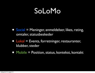 SoLoMo
• Social = Meninger, anmeldelser, likes, rating,
omtaler, statusbeskeder
• Lokal = Events, forretninger, restauranter,
klubber, steder
• Mobile = Position, status, kontekst, kontakt
fredag den 30. august 13
 