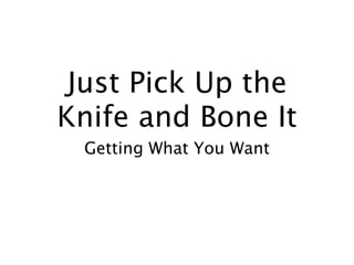 Just Pick Up the
Knife and Bone It
 Getting What You Want
 