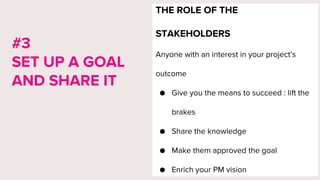 THE ROLE OF THE
STAKEHOLDERS
Anyone with an interest in your project’s
outcome
● Give you the means to succeed : lift the
brakes
● Share the knowledge
● Make them approved the goal
● Enrich your PM vision
#3
SET UP A GOAL
AND SHARE IT
 