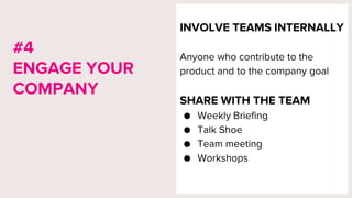 INVOLVE TEAMS INTERNALLY
Anyone who contribute to the
product and to the company goal
SHARE WITH THE TEAM
● Weekly Briefing
● Talk Shoe
● Team meeting
● Workshops
#4
ENGAGE YOUR
COMPANY
 