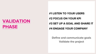 #1 LISTEN TO YOUR USERS
#2 FOCUS ON YOUR KPI
#3 SET UP A GOAL AND SHARE IT
#4 ENGAGE YOUR COMPANY
Define and communicate goals
Validate the project
VALIDATION
PHASE
 