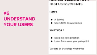 ASK AND OBSERVE YOUR
BEST USERS/CLIENTS
HOW ?
● A Survey
● Users tests on wireframes
WHAT FOR ?
● Keep the right direction
● Learn from users your pain point
Validate or challenge wireframes
#6
UNDERSTAND
YOUR USERS
 
