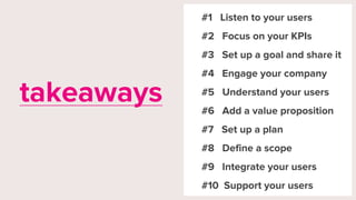 #1 Listen to your users
#2 Focus on your KPIs
#3 Set up a goal and share it
#4 Engage your company
#5 Understand your users
#6 Add a value proposition
#7 Set up a plan
#8 Define a scope
#9 Integrate your users
#10 Support your users
takeaways
 