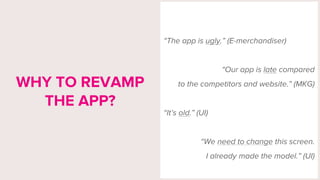“The app is ugly.” (E-merchandiser)
“Our app is late compared
to the competitors and website.” (MKG)
“It’s old.” (UI)
“We need to change this screen.
I already made the model.” (UI)
WHY TO REVAMP
THE APP?
 