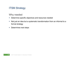 ITSM Strategy

 Why needed
  Determine specific objectives and resources needed
  Not just an idea but a systematic transformation from an informal to a
   formal strategy
  Determines next steps




26   © 2011 Forrester Research, Inc. Reproduction Prohibited
 