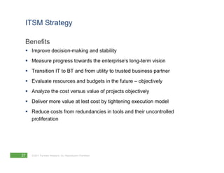 ITSM Strategy

 Benefits
  Improve decision-making and stability
  Measure progress towards the enterprise’s long-term vision
  Transition IT to BT and from utility to trusted business partner
  Evaluate resources and budgets in the future – objectively
  Analyze the cost versus value of projects objectively
  Deliver more value at lest cost by tightening execution model
  Reduce costs from redundancies in tools and their uncontrolled
   proliferation




27   © 2011 Forrester Research, Inc. Reproduction Prohibited
 