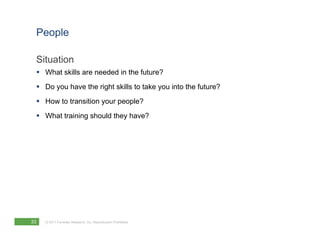 People

 Situation
  What skills are needed in the future?
  Do you have the right skills to take you into the future?
  How to transition your people?
  What training should they have?




33   © 2011 Forrester Research, Inc. Reproduction Prohibited
 