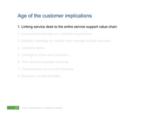 Age of the customer implications

 1. Linking service desk to the entire service support value chain
 2. Increased emphasis on customer experience
 3. Mobility (manage on mobile and manage mobile devices)
 4. Usability factor
 5. Change in roles and functions
 6. The need for process maturity
 7. Collaboration across all functions
 8. Business model flexibility




37   © 2012 Forrester Research, Inc. Reproduction Prohibited
 