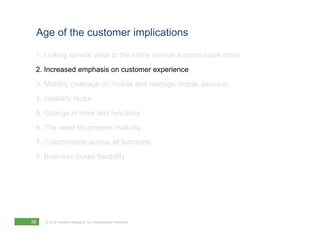 Age of the customer implications

 1. Linking service desk to the entire service support value chain
 2. Increased emphasis on customer experience
 3. Mobility (manage on mobile and manage mobile devices)
 4. Usability factor
 5. Change in roles and functions
 6. The need for process maturity
 7. Collaboration across all functions
 8. Business model flexibility




39   © 2012 Forrester Research, Inc. Reproduction Prohibited
 