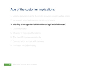 Age of the customer implications

 1. Linking service desk to the entire service support value chain
 2. Increased emphasis on customer experience
 3. Mobility (manage on mobile and manage mobile devices)
 4. Usability factor
 5. Change in roles and functions
 6. The need for process maturity
 7. Collaboration across all functions
 8. Business model flexibility




42   © 2012 Forrester Research, Inc. Reproduction Prohibited
 