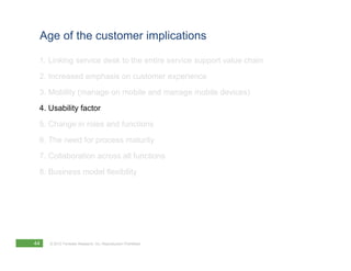Age of the customer implications

 1. Linking service desk to the entire service support value chain
 2. Increased emphasis on customer experience
 3. Mobility (manage on mobile and manage mobile devices)
 4. Usability factor
 5. Change in roles and functions
 6. The need for process maturity
 7. Collaboration across all functions
 8. Business model flexibility




44   © 2012 Forrester Research, Inc. Reproduction Prohibited
 