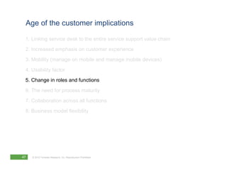 Age of the customer implications

 1. Linking service desk to the entire service support value chain
 2. Increased emphasis on customer experience
 3. Mobility (manage on mobile and manage mobile devices)
 4. Usability factor
 5. Change in roles and functions
 6. The need for process maturity
 7. Collaboration across all functions
 8. Business model flexibility




47   © 2012 Forrester Research, Inc. Reproduction Prohibited
 