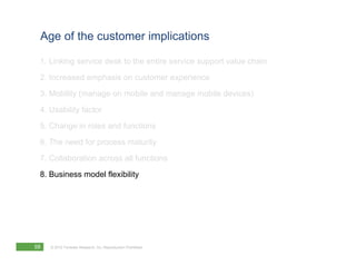 Age of the customer implications

 1. Linking service desk to the entire service support value chain
 2. Increased emphasis on customer experience
 3. Mobility (manage on mobile and manage mobile devices)
 4. Usability factor
 5. Change in roles and functions
 6. The need for process maturity
 7. Collaboration across all functions
 8. Business model flexibility




58   © 2012 Forrester Research, Inc. Reproduction Prohibited
 
